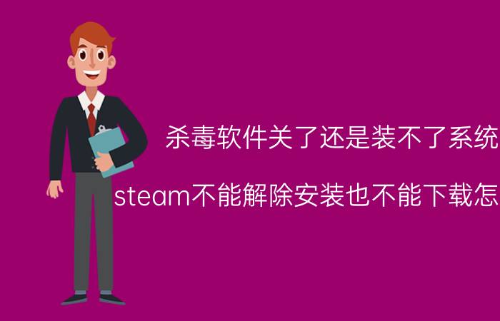 杀毒软件关了还是装不了系统 steam不能解除安装也不能下载怎么办？